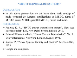 KONGUNADU COLLEGE OF ENGINERING AND TECHNOLOGY, TRICHY MULTI TERMINAL DC SYSTEMS 12
“MULTI TERMINAL DC SYSTEMS”
CONCLUSION:
 In this above presentation we can learn about basic concept of
multi terminal dc systems, applications of MTDC, types of
MTDC, series MTDC, parallel MTDC, radial and mesh.
REFERENCES:
 Padiyar, K. R., “HVDC power transmission system”, New Age
International (P) Ltd., New Delhi, Second Edition, 2010.
 Edward Wilson Kimbark, “Direct Current Transmission”, Vol. I,
Wiley interscience, New York, London, Sydney, 1971.
 Kundur P., “Power System Stability and Control”, McGraw-Hill,
1993.
 Google and wikipedia.
 