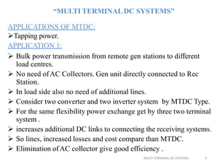 MULTI TERMINAL DC SYSTEMS 4
“MULTI TERMINALDC SYSTEMS”
APPLICATIONS OF MTDC:
Tapping power.
APPLICATION 1:
 Bulk power transmission from remote gen stations to different
load centres.
 No need ofAC Collectors. Gen unit directly connected to Rec
Station.
 In load side also no need of additional lines.
 Consider two converter and two inverter system by MTDC Type.
 For the same flexibility power exchange get by three two terminal
system .
 increases additional DC links to connecting the receiving systems.
 So lines, increased losses and cost compare than MTDC.
 Elimination ofAC collector give good efficiency .
 