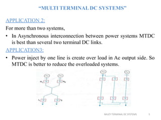 “MULTI TERMINALDC SYSTEMS”
APPLICATION 2:
For more than two systems,
• In Asynchronous interconnection between power systems MTDC
is best than several two terminal DC links.
APPLICATION3:
• Power inject by one line is create over load in Ac output side. So
MTDC is better to reduce the overloaded systems.
MULTI TERMINAL DC SYSTEMS 5
 