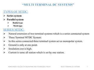 KONGUNADU COLLEGE OF ENGINERING AND TECHNOLOGY, TRICHY MULTI TERMINAL DC SYSTEMS 7
“MULTI TERMINAL DC SYSTEMS”
TYPES OF MTDC:
 Series system
 Parallel system
 Radial type
 Mesh type
SERIES MTDC:
 Natural extension of two terminal systems which is a series connected system
 Three Terminal MTDC System:
 In this series connected three terminal system act as monopolar system.
 Ground is only at one point.
 Insulation cost is high.
 Current is same all station which is set by one station.
 