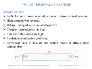 “MULTI TERMINALDC SYSTEMS”
SERIES MTDC:
 Fault clearance, power reversal, are same as two terminal systems.
 High speed power reversal.
 Voltage rating of valves related to power.
 Cheaper (insulation cost is high).
 Line and valve losses are high.
 Insulation coordination problems.
 Permanent fault in line of one station means it affects other
stations also.
KONGUNADU COLLEGE OF ENGINERING AND TECHNOLOGY, TRICHY MULTI TERMINAL DC SYSTEMS 8
 