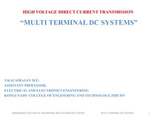 HIGH VOLTAGE DIRECT CURRENT TRANSMISSION
“MULTI TERMINAL DC SYSTEMS”
V.KALAIRAJAN M.E;
ASSISTANT PROFESSOR,
ELECTRICALAND ELECTRONICS ENGINEERING
KONGUNADU COLLEGE OF ENGINERING AND TECHNOLOGY,TRICHY
KONGUNADU COLLEGE OF ENGINERING AND TECHNOLOGY, TRICHY MULTI TERMINAL DC SYSTEMS 1
 