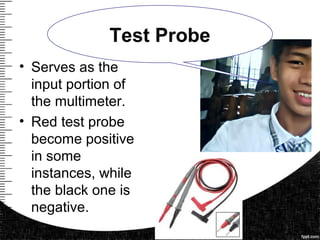 • Serves as the
input portion of
the multimeter.
• Red test probe
become positive
in some
instances, while
the black one is
negative.
Test Probe
 