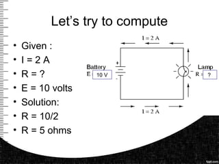 Let’s try to compute
• Given :
• I = 2 A
• R = ?
• E = 10 volts
• Solution:
• R = 10/2
• R = 5 ohms
10 V ?
 