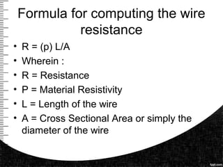Formula for computing the wire
resistance
• R = (p) L/A
• Wherein :
• R = Resistance
• P = Material Resistivity
• L = Length of the wire
• A = Cross Sectional Area or simply the
diameter of the wire
 