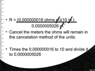 • R = (0.000000016 ohms.m)(10 m )
0.0000005026 m
• Cancel the meters the ohms will remain in
the cancelation method of the units.
• Times the 0.000000016 to 10 and divide it
to 0.0000005026
2
 