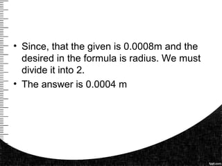 • Since, that the given is 0.0008m and the
desired in the formula is radius. We must
divide it into 2.
• The answer is 0.0004 m
 
