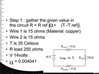 • Step 1 : gather the given value in
the circuit R = R ref [1 + (T -T ref)].
• Wire 1 is 15 ohms (Material: copper)
• Wire 2 is 15 ohms
• T is 35 Celsius
• R load 250 ohms
• V 14volts
• = 0.004041
35
 