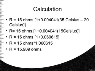 Calculation
• R = 15 ohms [1+0.004041(35 Celsius – 20
Celsius)]
• R= 15 ohms [1+0.004041(15Celsius)]
• R = 15 ohms [1+0.060615]
• R = 15 ohms*1.060615
• R = 15.909 ohms
 