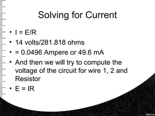 Solving for Current
• I = E/R
• 14 volts/281.818 ohms
• = 0.0496 Ampere or 49.6 mA
• And then we will try to compute the
voltage of the circuit for wire 1, 2 and
Resistor
• E = IR
 