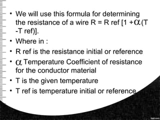 • We will use this formula for determining
the resistance of a wire R = R ref [1 + (T
-T ref)].
• Where in :
• R ref is the resistance initial or reference
• Temperature Coefficient of resistance
for the conductor material
• T is the given temperature
• T ref is temperature initial or reference
 