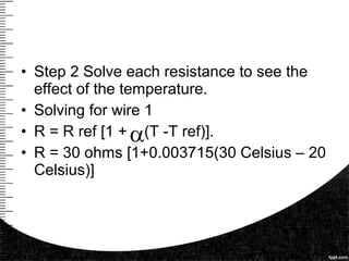 • Step 2 Solve each resistance to see the
effect of the temperature.
• Solving for wire 1
• R = R ref [1 + (T -T ref)].
• R = 30 ohms [1+0.003715(30 Celsius – 20
Celsius)]
 