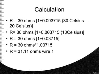 Calculation
• R = 30 ohms [1+0.003715 (30 Celsius –
20 Celsius)]
• R= 30 ohms [1+0.003715 (10Celsius)]
• R = 30 ohms [1+0.03715]
• R = 30 ohms*1.03715
• R = 31.11 ohms wire 1
 