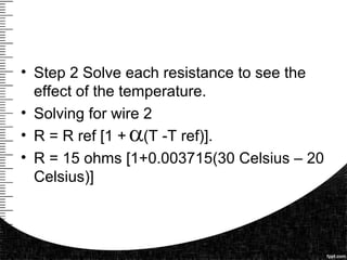 • Step 2 Solve each resistance to see the
effect of the temperature.
• Solving for wire 2
• R = R ref [1 + (T -T ref)].
• R = 15 ohms [1+0.003715(30 Celsius – 20
Celsius)]
 