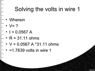 Solving the volts in wire 1
• Wherein
• V= ?
• I = 0.0567 A
• R = 31.11 ohms
• V = 0.0567 A *31.11 ohms
• =1.7639 volts in wire 1
 