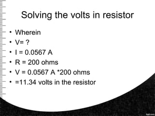 Solving the volts in resistor
• Wherein
• V= ?
• I = 0.0567 A
• R = 200 ohms
• V = 0.0567 A *200 ohms
• =11.34 volts in the resistor
 