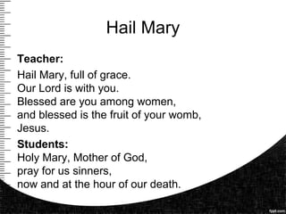 Hail Mary
Teacher:
Hail Mary, full of grace.
Our Lord is with you.
Blessed are you among women,
and blessed is the fruit of your womb,
Jesus.
Students:
Holy Mary, Mother of God,
pray for us sinners,
now and at the hour of our death.
.
 