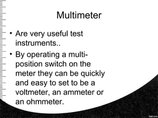Multimeter
• Are very useful test
instruments..
• By operating a multi-
position switch on the
meter they can be quickly
and easy to set to be a
voltmeter, an ammeter or
an ohmmeter.
 