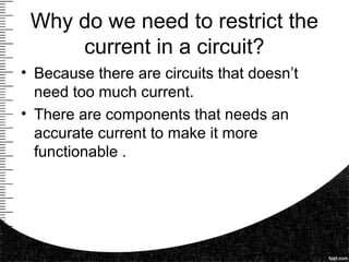 Why do we need to restrict the
current in a circuit?
• Because there are circuits that doesn’t
need too much current.
• There are components that needs an
accurate current to make it more
functionable .
 