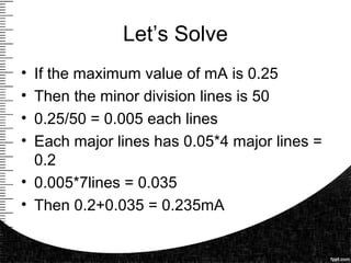 Let’s Solve
• If the maximum value of mA is 0.25
• Then the minor division lines is 50
• 0.25/50 = 0.005 each lines
• Each major lines has 0.05*4 major lines =
0.2
• 0.005*7lines = 0.035
• Then 0.2+0.035 = 0.235mA
 