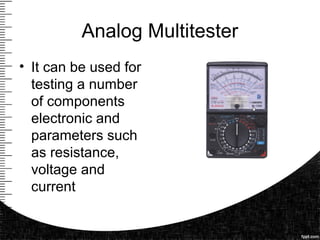 Analog Multitester
• It can be used for
testing a number
of components
electronic and
parameters such
as resistance,
voltage and
current
 
