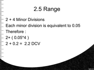 2.5 Range
2 + 4 Minor Divisions
Each minor division is equivalent to 0.05
Therefore :
2+ ( 0.05*4 )
2 + 0.2 = 2.2 DCV
 