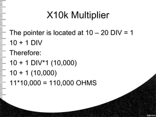 X10k Multiplier
The pointer is located at 10 – 20 DIV = 1
10 + 1 DIV
Therefore:
10 + 1 DIV*1 (10,000)
10 + 1 (10,000)
11*10,000 = 110,000 OHMS
 