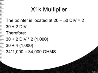 X1k Multiplier
The pointer is located at 20 – 50 DIV = 2
30 + 2 DIV
Therefore:
30 + 2 DIV * 2 (1,000)
30 + 4 (1,000)
34*1,000 = 34,000 OHMS
 