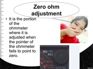 • It is the portion
of the
ohmmeter
where it is
adjusted when
the pointer of
the ohmmeter
fails to point to
zero.
Zero ohm
adjustment
 