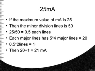 25mA
• If the maximum value of mA is 25
• Then the minor division lines is 50
• 25/50 = 0.5 each lines
• Each major lines has 5*4 major lines = 20
• 0.5*2lines = 1
• Then 20+1 = 21 mA
 
