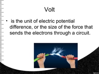 Volt
• is the unit of electric potential
difference, or the size of the force that
sends the electrons through a circuit.
 