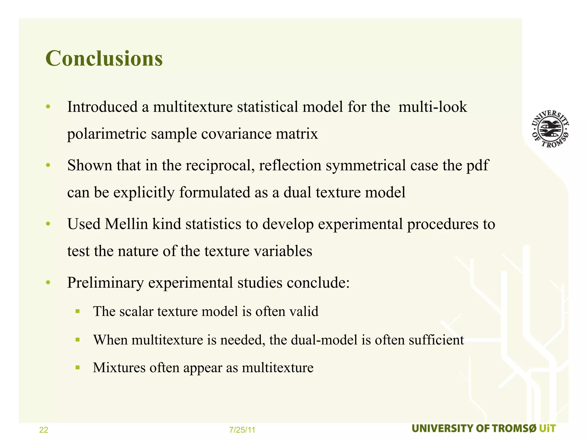 Conclusions

 •  Introduced a multitexture statistical model for the multi-look
     polarimetric sample covariance matrix
 •  Shown that in the reciprocal, reflection symmetrical case the pdf
     can be explicitly formulated as a dual texture model
 •  Used Mellin kind statistics to develop experimental procedures to
     test the nature of the texture variables
 •  Preliminary experimental studies conclude:
      §  The scalar texture model is often valid

      §  When multitexture is needed, the dual-model is often sufficient

      §  Mixtures often appear as multitexture



22                               7/25/11
 