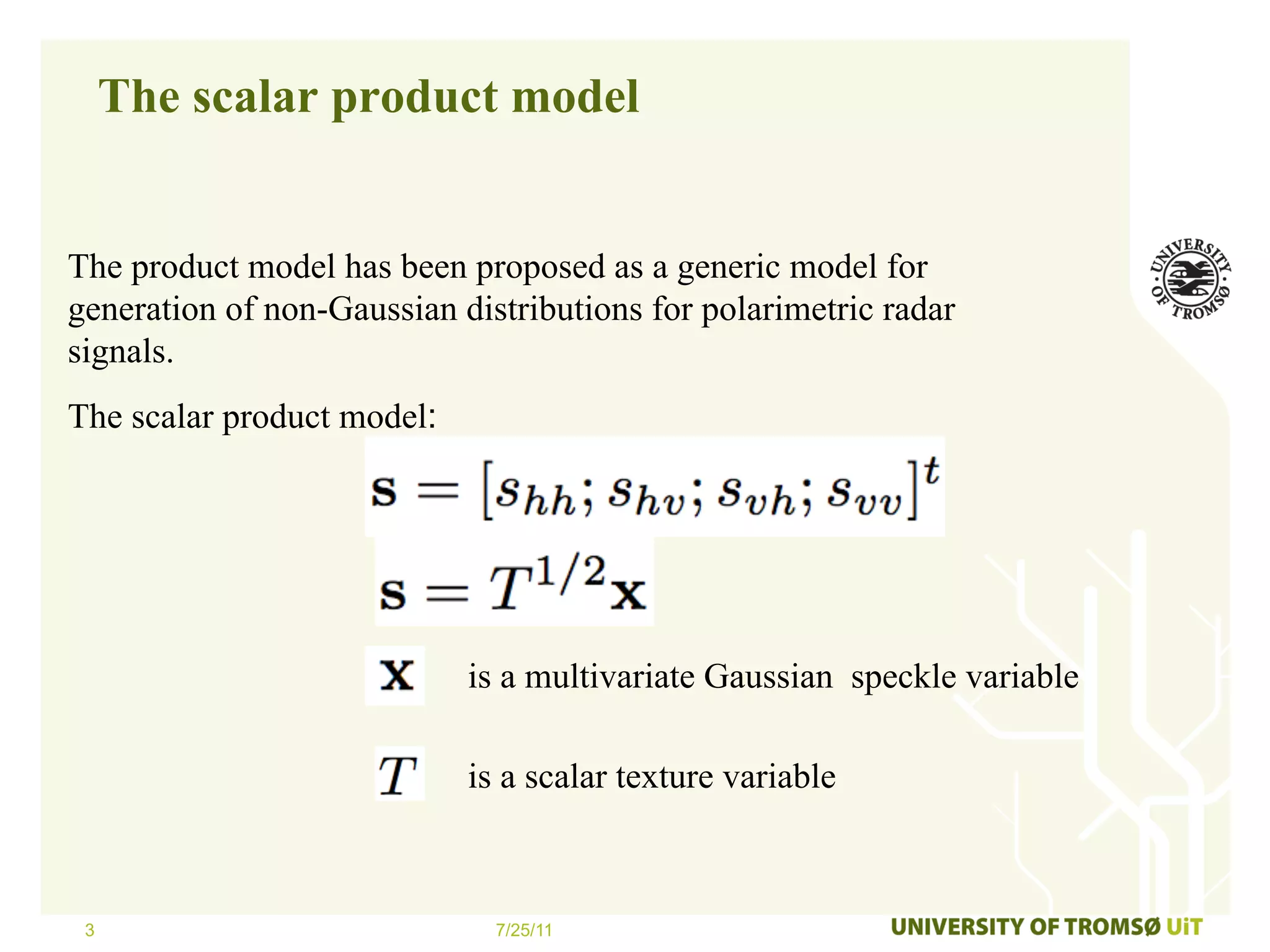 The scalar product model


The product model has been proposed as a generic model for
generation of non-Gaussian distributions for polarimetric radar
signals.
The scalar product model:




                            is a multivariate Gaussian speckle variable

                            is a scalar texture variable



 3                            7/25/11
 