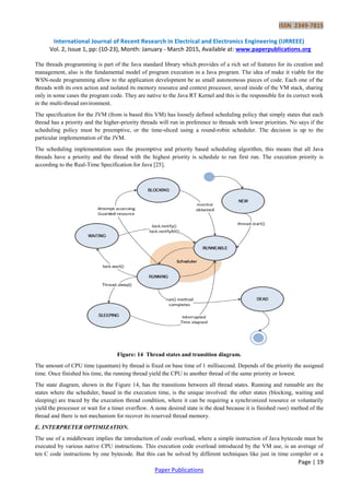 ISSN 2349-7815
International Journal of Recent Research in Electrical and Electronics Engineering (IJRREEE)
Vol. 2, Issue 1, pp: (10-23), Month: January - March 2015, Available at: www.paperpublications.org
Page | 19
Paper Publications
The threads programming is part of the Java standard library which provides of a rich set of features for its creation and
management, also is the fundamental model of program execution in a Java program. The idea of make it viable for the
WSN-node programming allow to the application development be as small autonomous pieces of code. Each one of the
threads with its own action and isolated its memory resource and context processor, saved inside of the VM stack, sharing
only in some cases the program code. They are native to the Java RT Kernel and this is the responsible for its correct work
in the multi-thread environment.
The specification for the JVM (from is based this VM) has loosely defined scheduling policy that simply states that each
thread has a priority and the higher-priority threads will run in preference to threads with lower priorities. No says if the
scheduling policy must be preemptive, or the time-sliced using a round-robin scheduler. The decision is up to the
particular implementation of the JVM.
The scheduling implementation uses the preemptive and priority based scheduling algorithm, this means that all Java
threads have a priority and the thread with the highest priority is schedule to run first run. The execution priority is
according to the Real-Time Specification for Java [25].
Figure: 14 Thread states and transition diagram.
The amount of CPU time (quantum) by thread is fixed on base time of 1 millisecond. Depends of the priority the assigned
time. Once finished his time, the running thread yield the CPU to another thread of the same priority or lowest.
The state diagram, shown in the Figure 14, has the transitions between all thread states. Running and runnable are the
states where the scheduler, based in the execution time, is the unique involved: the other states (blocking, waiting and
sleeping) are traced by the execution thread condition, where it can be requiring a synchronized resource or voluntarily
yield the processor or wait for a timer overflow. A none desired state is the dead because it is finished run() method of the
thread and there is not mechanism for recover its reserved thread memory.
E. INTERPRETER OPTIMIZATION.
The use of a middleware implies the introduction of code overload, where a simple instruction of Java bytecode must be
executed by various native CPU instructions. This execution code overload introduced by the VM use, is an average of
ten C code instructions by one bytecode. But this can be solved by different techniques like just in time compiler or a
 