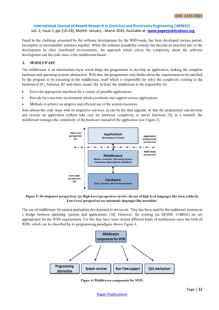 ISSN 2349-7815
International Journal of Recent Research in Electrical and Electronics Engineering (IJRREEE)
Vol. 2, Issue 1, pp: (10-23), Month: January - March 2015, Available at: www.paperpublications.org
Page | 12
Paper Publications
Faced to the challenge presented by the software development for the WSN-node, has been developed various partial,
incomplete or incompatible solutions together. While the software reusability concept has become an essential part of the
development in other distributed environments. An approach which solves the complexity about the software
development and the code reuse is the middleware-based.
A. MIDDLEWARE
The middleware is an intermediate-layer which helps the programmer to develop an application, making the complete
hardware and operating systems abstraction. With this, the programmer only thinks about the requirements to be satisfied
by the program to be executing in the middleware, itself which is responsible for solve the complexity existing in the
hardware (CPU, batteries, RF and others issues) [8]. In brief, the middleware is the responsible for:
 Gives the appropriate interfaces for a variety of possible applications.
 Provide for a run-time environment which coordinate and support various applications.
 Methods to achieve an adaptive and efficient use of the system resources.
Also allows the code reuse with its respective services, as can be the data upgrade, so that the programmer can develop
and execute an application without take care for hardware complexity or native functions [9], in a nutshell, the
middleware manages the complexity of the hardware instead of the application (see Figure 3).
Figure 3: Development perspectives: (a) High-Level perspectives involve the use of high level languages like Java, while (b)
Low-Level perspectives use mnemonic languages like assembler.
The use of middleware for easiest application development is not recent. They has been used by the traditional systems as
a bridge between operating systems and applications [10]. However, the existing (as DCOM. CORBA) no are
appropriated for the WSN requirements. For this they have been created different kinds of middleware since the birth of
WSN, which can be classified by its programming paradigms shown Figure 4.
Figure 4: Middleware components for WSN.
 