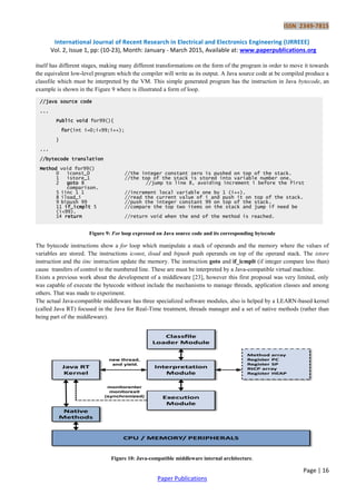 ISSN 2349-7815
International Journal of Recent Research in Electrical and Electronics Engineering (IJRREEE)
Vol. 2, Issue 1, pp: (10-23), Month: January - March 2015, Available at: www.paperpublications.org
Page | 16
Paper Publications
itself has different stages, making many different transformations on the form of the program in order to move it towards
the equivalent low-level program which the compiler will write as its output. A Java source code at be compiled produce a
classfile which must be interpreted by the VM. This simple generated program has the instruction in Java bytecode, an
example is shown in the Figure 9 where is illustrated a form of loop.
Figure 9: For loop expressed on Java source code and its corresponding bytecode
The bytecode instructions show a for loop which manipulate a stack of operands and the memory where the values of
variables are stored. The instructions iconst, iload and bipush push operands on top of the operand stack. The istore
instruction and the iinc instruction update the memory. The instruction goto and if_icmplt (if integer compare less than)
cause transfers of control to the numbered line. These are must be interpreted by a Java-compatible virtual machine.
Exists a previous work about the development of a middleware [23], however this first proposal was very limited, only
was capable of execute the bytecode without include the mechanisms to manage threads, application classes and among
others. That was made to experiment.
The actual Java-compatible middleware has three specialized software modules, also is helped by a LEARN-based kernel
(called Java RT) focused in the Java for Real-Time treatment, threads manager and a set of native methods (rather than
being part of the middleware).
Figure 10: Java-compatible middleware internal architecture.
//java source code
...
Public void for99(){
for(int i=0;i<99;i++);
}
...
//bytecode translation
Method void for99()
0 iconst_0 //the integer constant zero is pushed on top of the stack.
1 istore_1 //the top of the stack is stored into variable number one.
2 goto 8 //jump to line 8, avoiding increment i before the first
comparison.
5 iinc 1 1 //increment local variable one by 1 (i++).
8 iload_i //read the current value of i and push it on top of the stack.
9 bipush 99 //push the integer constant 99 on top of the stack.
11 if_icmplt 5 //compare the top two ítems on the stack and jump if need be
(i<99).
14 return //return void when the end of the method is reached.
 
