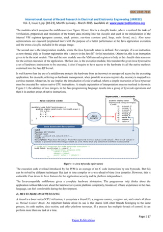 ISSN 2349-7815
International Journal of Recent Research in Electrical and Electronics Engineering (IJRREEE)
Vol. 2, Issue 1, pp: (10-23), Month: January - March 2015, Available at: www.paperpublications.org
Page | 17
Paper Publications
The modules which compose the middleware (see Figure 10) are: first is a classfile loader, where is realized the tasks of
verification, preparation and resolution of the binary data existing into the classfile and used in the initialization of the
internal VM registers (program counter, stack pointer, run-time constant pool, heap, main thread, etc.). Also some
optimizations are executed (explained later) with the purpose of a better performance at the Java application execution
and the extras classfile included in the unique image.
The second one is the interpretation module, where the Java bytecode nature is defined. For example, if is an instruction
as new thread, yield or listener registration this is envoy to the Java RT for his resolution. Otherwise, this is an instruction
given to be the next module. This and the next module uses the VM internal registers to help in the classfile data access or
for the correct execution of the application. The last one, is the execution module, this translate the given Java bytecode to
a set of hardware instructions to be executed, it also if require to have access to the hardware it call the native methods
contained into the Java RT kernel.
Is well known than the use of a middleware protects the hardware from an incorrect or unexpected access by the executing
application, for example, referring on hardware management, when possible to access registers by memory is mapped in a
careless manner. Moreover, its use implies the introduction of code overload, where a simple instruction of Java bytecode
must be executed by various native CPU instructions. A simple explanation of interpretation process overload is shown in
Figure 11; the addition of two integers, in the Java programming language, results into a group of bytecode operations and
then it in another group of native instructions.
Figure 11: Java bytecode equivalence
The execution code overload introduced by the JVM is an average of ten C code instructions by one bytecode. But this
can be solved by different techniques like just in time compiler or a way-ahead-of-time Java compiler. However, this is
endurable if we desire to have features lie the application security and its platform independence.
The Java-compatible middleware gives a complete hardware abstraction. The programmer only thinks about the
application without take care about the hardware or system platform complexity, besides of, if have experience in the Java
language, can feel comfortable during the development.
D. MULTI-THREAD SCHEDULING:
A thread is a basic unit of CPU utilization, it comprises a thread ID, a program counter, a register set, and a stack all them
as Thread Context Block. An important feature about its use is that shares with other threads belonging to the same
process, its code section, data section, and other platform resources. If a process has multiple threads of control, it can
perform more than one task at a time.
 
