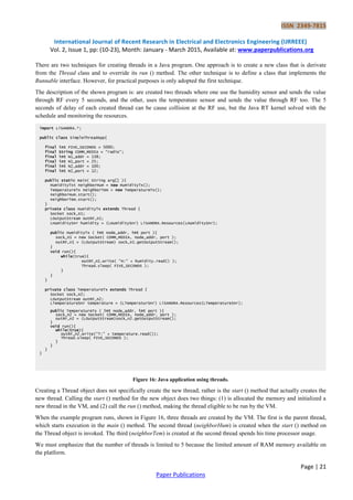 ISSN 2349-7815
International Journal of Recent Research in Electrical and Electronics Engineering (IJRREEE)
Vol. 2, Issue 1, pp: (10-23), Month: January - March 2015, Available at: www.paperpublications.org
Page | 21
Paper Publications
There are two techniques for creating threads in a Java program. One approach is to create a new class that is derivate
from the Thread class and to override its run () method. The other technique is to define a class that implements the
Runnable interface. However, for practical purposes is only adopted the first technique.
The description of the shown program is: are created two threads where one use the humidity sensor and sends the value
through RF every 5 seconds, and the other, uses the temperature sensor and sends the value through RF too. The 5
seconds of delay of each created thread can be cause collision at the RF use, but the Java RT kernel solved with the
schedule and monitoring the resources.
Figure 16: Java application using threads.
Creating a Thread object does not specifically create the new thread; rather is the start () method that actually creates the
new thread. Calling the start () method for the new object does two things: (1) is allocated the memory and initialized a
new thread in the VM, and (2) call the run () method, making the thread eligible to be run by the VM.
When the example program runs, shown in Figure 16, three threads are created by the VM. The first is the parent thread,
which starts execution in the main () method. The second thread (neighborHum) is created when the start () method on
the Thread object is invoked. The third (neighborTem) is created at the second thread spends his time processor usage.
We must emphasize that the number of threads is limited to 5 because the limited amount of RAM memory available on
the platform.
import LiSANDRA.*;
public class SimpleThreadApp{
final int FIVE_SECONDS = 5000;
final String COMM_MEDIA = “radio”;
final int N1_addr = 138;
final int N1_port = 25;
final int N2_addr = 100;
final int N2_port = 12;
public static main( String arg[] ){
HumidityTxt neighborHum = new HumidityTx();
TemperatureTx neighborTem = new TemperatureTx();
neighborHum.start();
neighborTem.start();
}
private class HumidityTx extends Thread {
Socket sock_n1;
LOutputStream outRF_n1;
LHumiditySnr humidity = (LHumiditySnr) LiSANDRA.Resources(LHumiditySnr);
public HumidityTx ( int node_addr, int port ){
sock_n1 = new Socket( COMM_MEDIA, node_addr, port );
outRF_n1 = (LOutputStream) sock_n1.getOutputStream();
}
void run(){
while(true){
outRF_n1.write( “H:” + humidity.read() );
Thread.sleep( FIVE_SECONDS );
}
}
}
private class TemperatureTx extends Thread {
Socket sock_n2;
LOutputStream outRF_n2;
LTemperatureSnr temperature = (LTemperaturSnr) LiSANDRA.Resources(LTemperatureSnr);
public TemperatureTx ( int node_addr, int port ){
sock_n2 = new Socket( COMM_MEDIA, node_addr, port );
outRF_n2 = (LOutputStream)sock_n2.getOutputStream();
}
void run(){
while(true){
outRF_n2.write(“T:” + temperature.read());
Thread.sleep( FIVE_SECONDS );
}
}
}
}
 