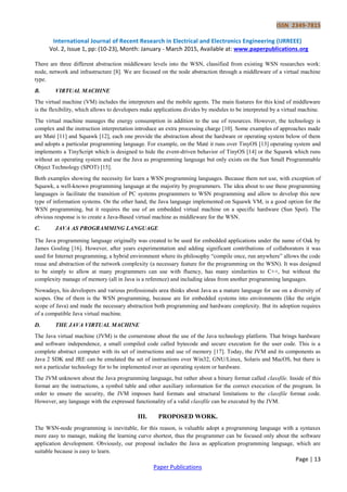 ISSN 2349-7815
International Journal of Recent Research in Electrical and Electronics Engineering (IJRREEE)
Vol. 2, Issue 1, pp: (10-23), Month: January - March 2015, Available at: www.paperpublications.org
Page | 13
Paper Publications
There are three different abstraction middleware levels into the WSN, classified from existing WSN researches work:
node, network and infrastructure [8]. We are focused on the node abstraction through a middleware of a virtual machine
type.
B. VIRTUAL MACHINE
The virtual machine (VM) includes the interpreters and the mobile agents. The main features for this kind of middleware
is the flexibility, which allows to developers make applications divides by modules to be interpreted by a virtual machine.
The virtual machine manages the energy consumption in addition to the use of resources. However, the technology is
complex and the instruction interpretation introduce an extra processing charge [10]. Some examples of approaches made
are Maté [11] and Squawk [12], each one provide the abstraction about the hardware or operating system below of them
and adopts a particular programming language. For example, on the Maté it runs over TinyOS [13] operating system and
implements a TinyScript which is designed to hide the event-driven behavior of TinyOS [14] or the Squawk which runs
without an operating system and use the Java as programming language but only exists on the Sun Small Programmable
Object Technology (SPOT) [15].
Both examples showing the necessity for learn a WSN programming languages. Because them not use, with exception of
Squawk, a well-known programming language at the majority by programmers. The idea about to use these programming
languages is facilitate the transition of PC systems programmers to WSN programming and allow to develop this new
type of information systems. On the other hand, the Java language implemented on Squawk VM, is a good option for the
WSN programming, but it requires the use of an embedded virtual machine on a specific hardware (Sun Spot). The
obvious response is to create a Java-Based virtual machine as middleware for the WSN.
C. JAVA AS PROGRAMMING LANGUAGE
The Java programming language originally was created to be used for embedded applications under the name of Oak by
James Gosling [16]. However, after years experimentation and adding significant contributions of collaborators it was
used for Internet programming, a hybrid environment where its philosophy “compile once, run anywhere” allows the code
reuse and abstraction of the network complexity (a necessary feature for the programming on the WSN). It was designed
to be simply to allow at many programmers can use with fluency, has many similarities to C++, but without the
complexity manage of memory (all in Java is a reference) and including ideas from another programming languages.
Nowadays, his developers and various professionals area thinks about Java as a mature language for use on a diversity of
scopes. One of them is the WSN programming, because are for embedded systems into environments (like the origin
scope of Java) and made the necessary abstraction both programming and hardware complexity. But its adoption requires
of a compatible Java virtual machine.
D. THE JAVA VIRTUAL MACHINE
The Java virtual machine (JVM) is the cornerstone about the use of the Java technology platform. That brings hardware
and software independence, a small compiled code called bytecode and secure execution for the user code. This is a
complete abstract computer with its set of instructions and use of memory [17]. Today, the JVM and its components as
Java 2 SDK and JRE can be emulated the set of instructions over Win32, GNU/Linux, Solaris and MacOS, but there is
not a particular technology for to be implemented over an operating system or hardware.
The JVM unknown about the Java programming language, but rather about a binary format called classfile. Inside of this
format are the instructions, a symbol table and other auxiliary information for the correct execution of the program. In
order to ensure the security, the JVM imposes hard formats and structural limitations to the classfile format code.
However, any language with the expressed functionality of a valid classfile can be executed by the JVM.
III. PROPOSED WORK.
The WSN-node programming is inevitable, for this reason, is valuable adopt a programming language with a syntaxes
more easy to manage, making the learning curve shortest, thus the programmer can be focused only about the software
application development. Obviously, our proposal includes the Java as application programming language, which are
suitable because is easy to learn.
 