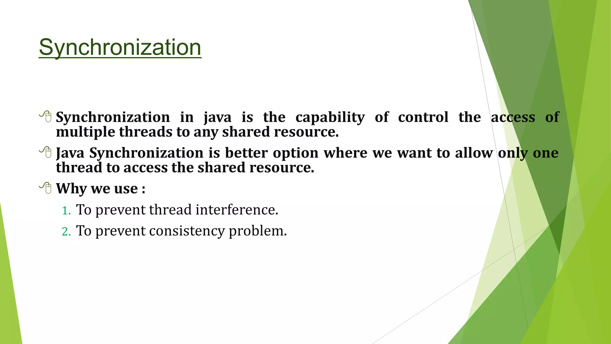 Synchronization
 Synchronization in java is the capability of control the access of
multiple threads to any shared resource.
 Java Synchronization is better option where we want to allow only one
thread to access the shared resource.
 Why we use :
1. To prevent thread interference.
2. To prevent consistency problem.
 