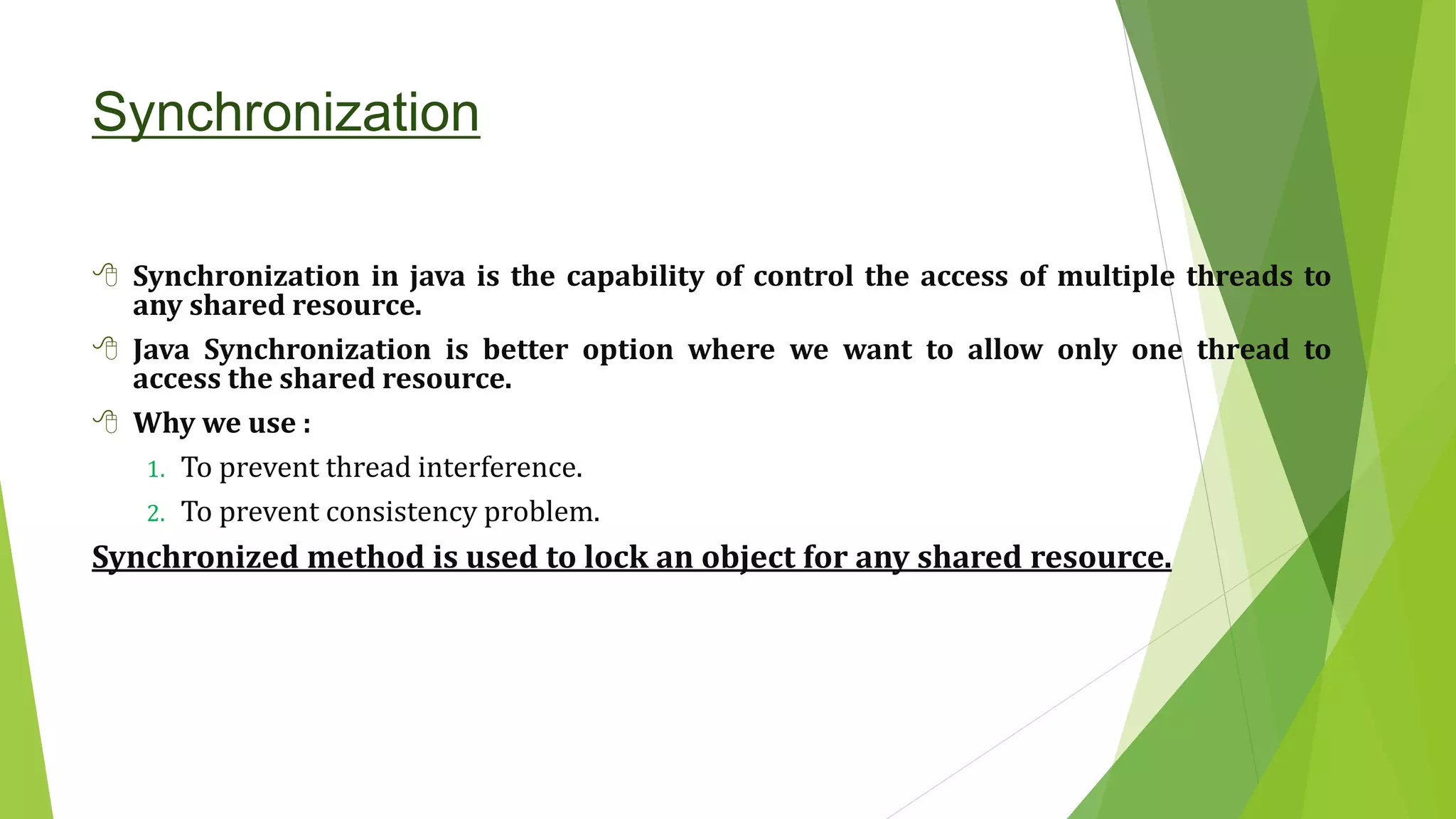 Synchronization
 Synchronization in java is the capability of control the access of multiple threads to
any shared resource.
 Java Synchronization is better option where we want to allow only one thread to
access the shared resource.
 Why we use :
1. To prevent thread interference.
2. To prevent consistency problem.
Synchronized method is used to lock an object for any shared resource.
 