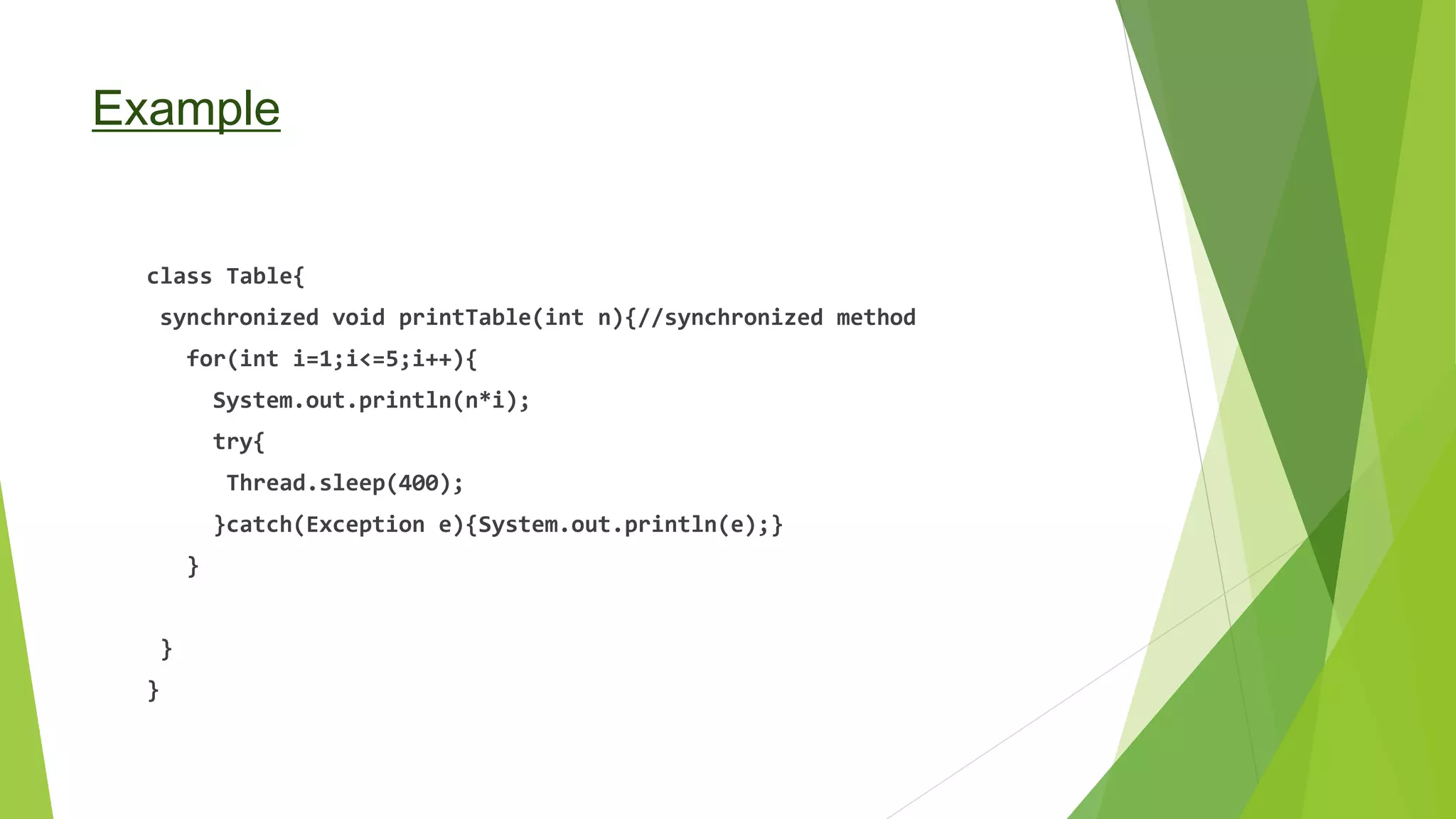 Example
class Table{
synchronized void printTable(int n){//synchronized method
for(int i=1;i<=5;i++){
System.out.println(n*i);
try{
Thread.sleep(400);
}catch(Exception e){System.out.println(e);}
}
}
}
 