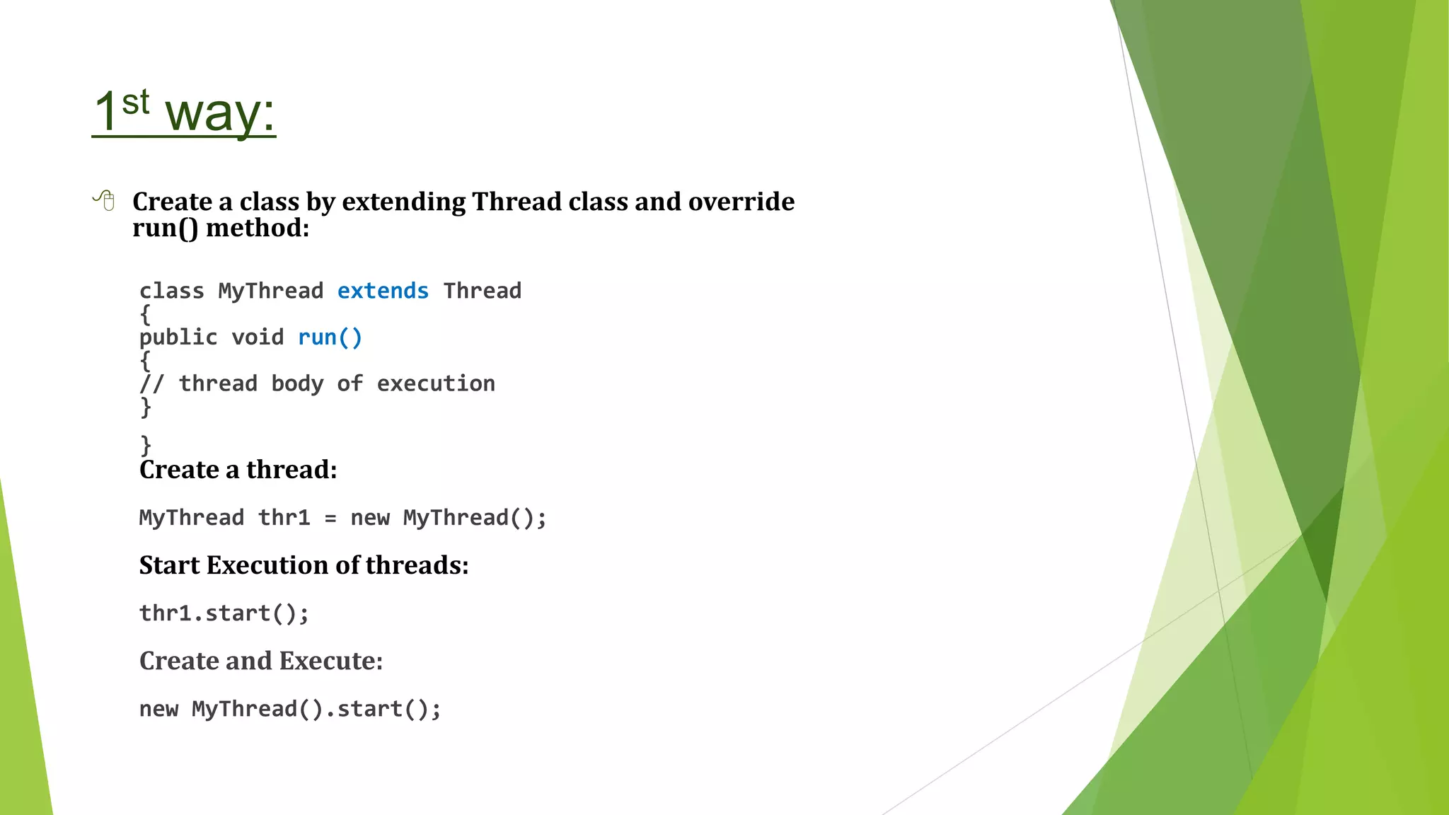1st way:
 Create a class by extending Thread class and override
run() method:
class MyThread extends Thread
{
public void run()
{
// thread body of execution
}
}
Create a thread:
MyThread thr1 = new MyThread();
Start Execution of threads:
thr1.start();
Create and Execute:
new MyThread().start();
 