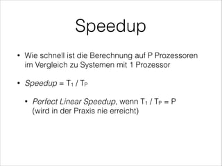 Speedup
•

Wie schnell ist die Berechnung auf P Prozessoren
im Vergleich zu Systemen mit 1 Prozessor

•

Speedup = T1 / TP
•

Perfect Linear Speedup, wenn T1 / TP = P 
(wird in der Praxis nie erreicht)

 
