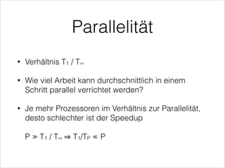 Parallelität
•

Verhältnis T1 / T∞

•

Wie viel Arbeit kann durchschnittlich in einem
Schritt parallel verrichtet werden?

•

Je mehr Prozessoren im Verhältnis zur Parallelität,
desto schlechter ist der Speedup 
 

P ≫ T1 / T∞

T1/TP ≪ P

 