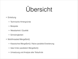 Übersicht
•

Einleitung
•
•

Beispiele

•

Messbarkeit / Qualität

•

•

Technische Hintergründe

Schwierigkeiten

Multithreaded MergeSort()
•

Klassisches MergeSort() / Naive parallele Erweiterung

•

Idee hinter parallelem MergeSort()

•

Umsetzung und Analyse aller Teilaufrufe

 