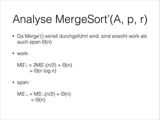 Analyse MergeSort’(A, p, r)
•

Da Merge'() seriell durchgeführt wird, sind sowohl work als
auch span Θ(n)

•

work: 
 

MS’1 = 2MS’1(n/2) + Θ(n) 
= Θ(n log n)
span: 

•

 

MS’∞ = MS’∞(n/2) + Θ(n) 
= Θ(n) 

 