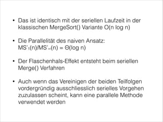 •

Das ist identisch mit der seriellen Laufzeit in der
klassischen MergeSort() Variante O(n log n)

•

Die Parallelität des naiven Ansatz:  
MS’1(n)/MS’∞(n) = Θ(log n)

•

Der Flaschenhals-Effekt entsteht beim seriellen
Merge() Verfahren

•

Auch wenn das Vereinigen der beiden Teilfolgen
vordergründig ausschliesslich serielles Vorgehen
zuzulassen scheint, kann eine parallele Methode
verwendet werden

 