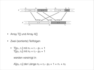 •

Array T[] und Array A[]

•

Zwei (sortierte) Teilfolgen
T[p1..r1] mit n1 = r1 - p1 + 1  
T[p2..r2] mit n2 = r2 - p2 + 1 

•

 
werden vereinigt in 
 
A[p3..r3] der Länge n3 = r3 - p3 + 1 = n1 + n2

 