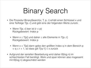 Binary Search
•

Die Prozedur BinarySearch(x, T, p, r) erhält einen Schlüssel x und
eine Teilfolge T[p..r] und gibt eine der folgenden Werte zurück:
•

•

Wenn x ≤ T[p] und daher ≤ alle Elemente in T[p..r]:
Rückgabewert: Index p

•

•

Wenn T[p..r] leer ist (r < p)  
Rückgabewert: Index p

Wenn x > T[p] dann gebe den größten Index q in dem Bereich p
< q ≤ r + 1, so dass gilt T[q-1] < x zurück

Aufgrund der seriellen Bearbeitung wird daher Θ(log n) im
schlechtesten Fall benötigt. Work und span können also insgesamt
mit Θ(log n) abgeschätzt werden

 